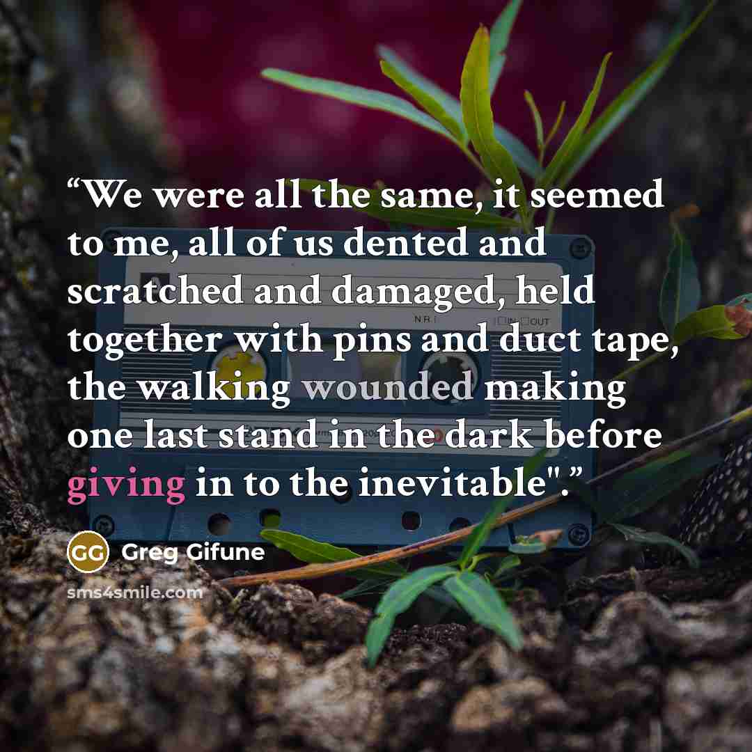 “We were all the same, it seemed to me, all of us dented and scratched and damaged, held together with pins and duct tape, the walking wounded making one last stand in the dark before giving in to the inevitable".” quote by Greg Gifune