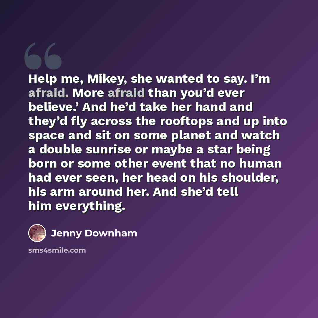 “Help me, Mikey, she wanted to say. I’m afraid. More afraid than you’d ever believe.’ And he’d take her hand and they’d fly across the rooftops and up into space and sit on some planet and watch a double sunrise or maybe a star being born or some other event that no human had ever seen, her head on…” quote by Jenny Downham