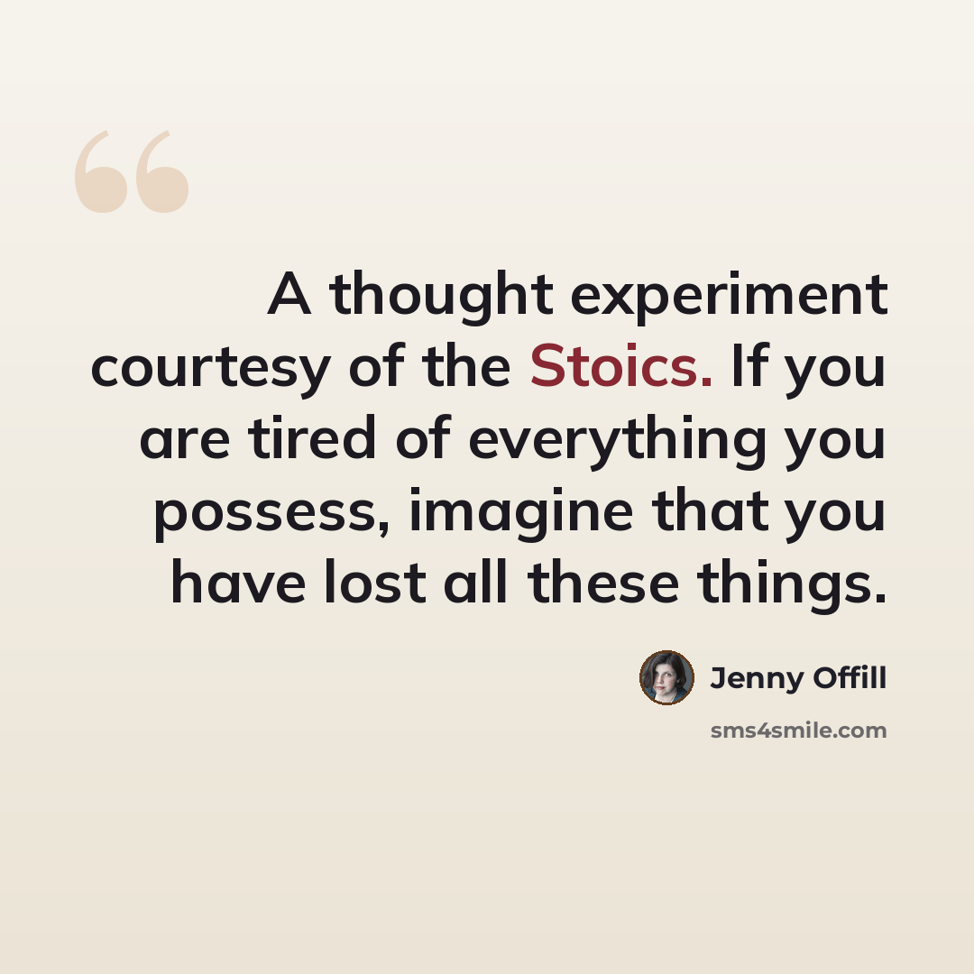 “A thought experiment courtesy of the Stoics. If you are tired of everything you possess, imagine that you have lost all these things.” quote by Jenny Offill