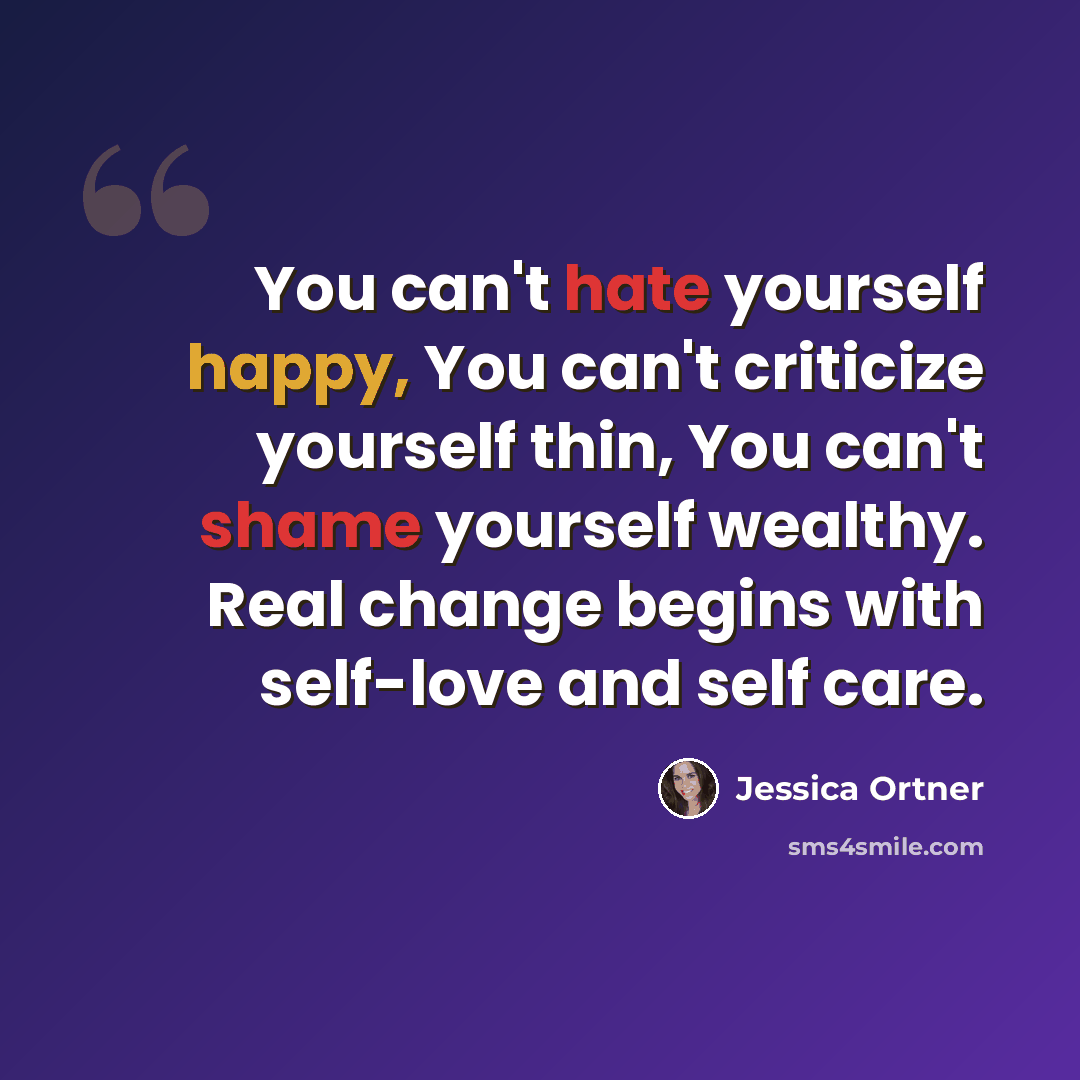 “You can't hate yourself happy, You can't criticize yourself thin, You can't shame yourself wealthy. Real change begins with self-love and self care.” quote by Jessica Ortner