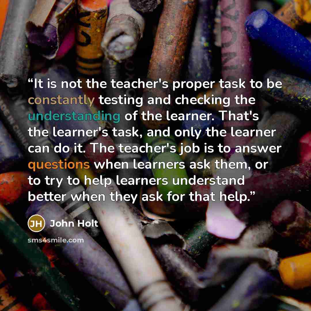 “It is not the teacher's proper task to be constantly testing and checking the understanding of the learner. That's the learner's task, and only the learner can do it. The teacher's job is to answer questions when learners ask them, or to try to help learners understand better when they ask for…” quote by John Holt
