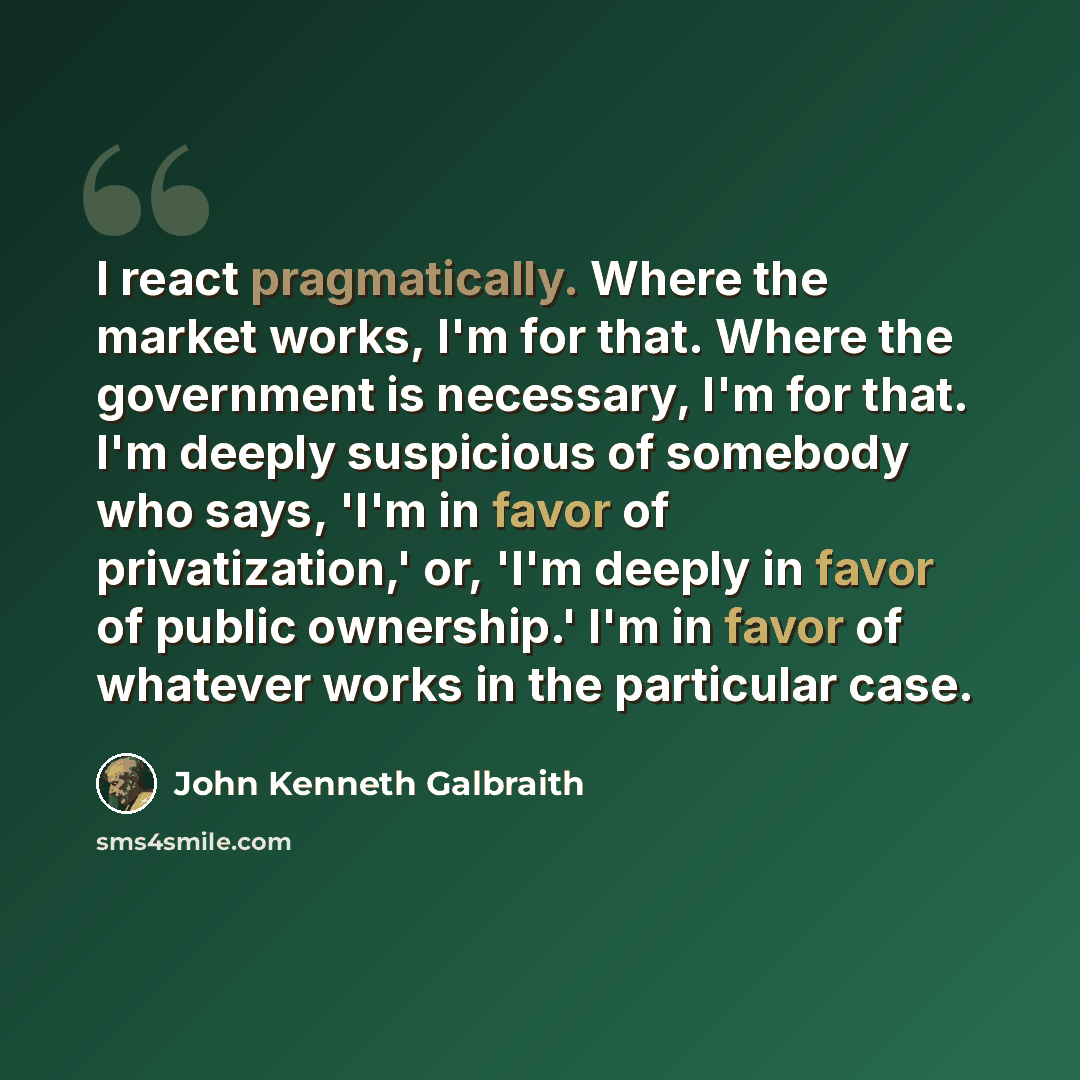 “I react pragmatically. Where the market works, I'm for that. Where the government is necessary, I'm for that. I'm deeply suspicious of somebody who says, 'I'm in favor of privatization,' or, 'I'm deeply in favor of public ownership.' I'm in favor of whatever works in the particular case.” quote by John Kenneth Galbraith