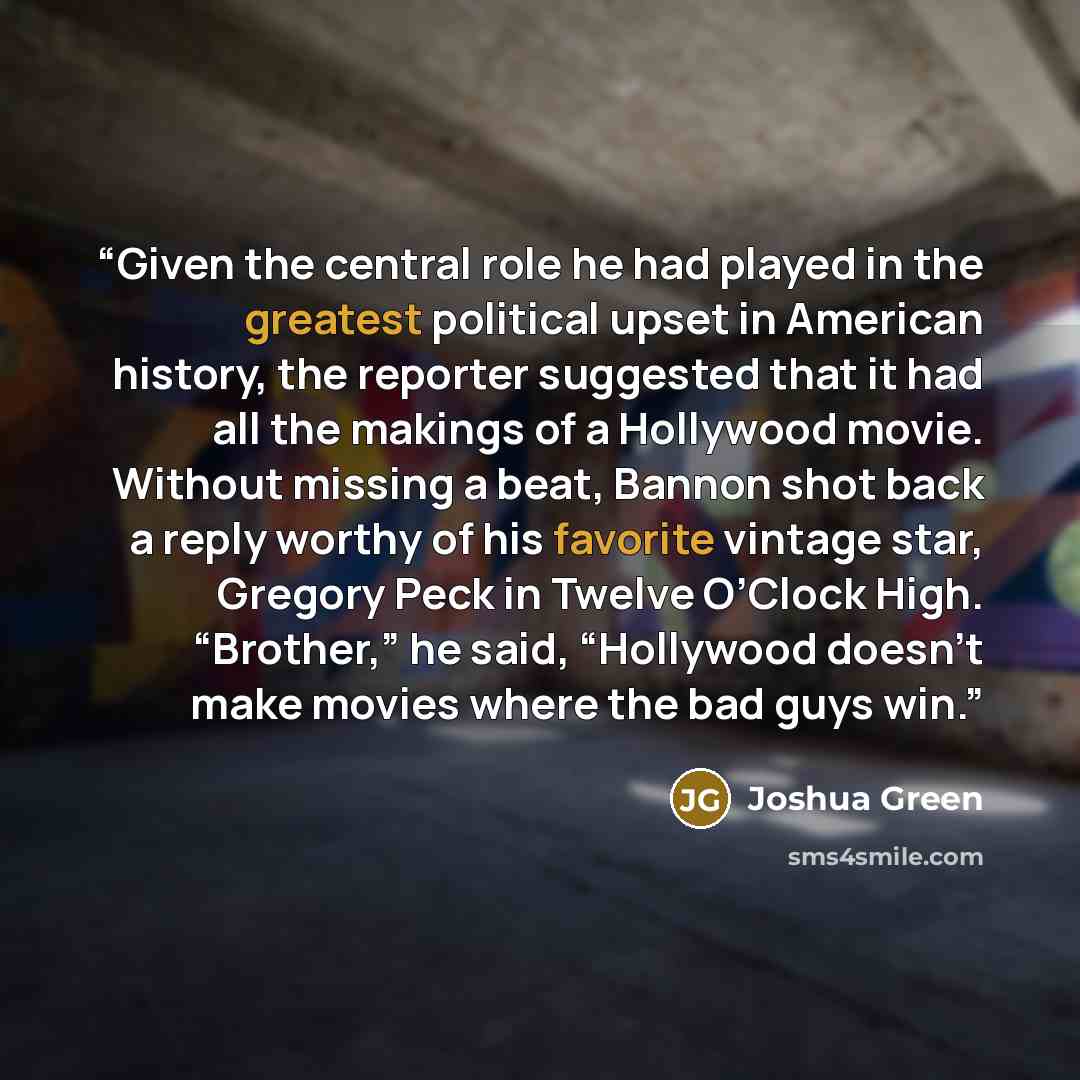 “Given the central role he had played in the greatest political upset in American history, the reporter suggested that it had all the makings of a Hollywood movie. Without missing a beat, Bannon shot back a reply worthy of his favorite vintage star, Gregory Peck in Twelve O’Clock High. “Brother,”…” quote by Joshua Green
