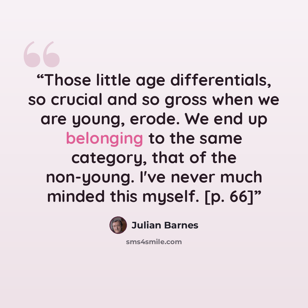 “Those little age differentials, so crucial and so gross when we are young, erode. We end up belonging to the same category, that of the non-young. I've never much minded this myself. [p. 66]” quote by Julian Barnes