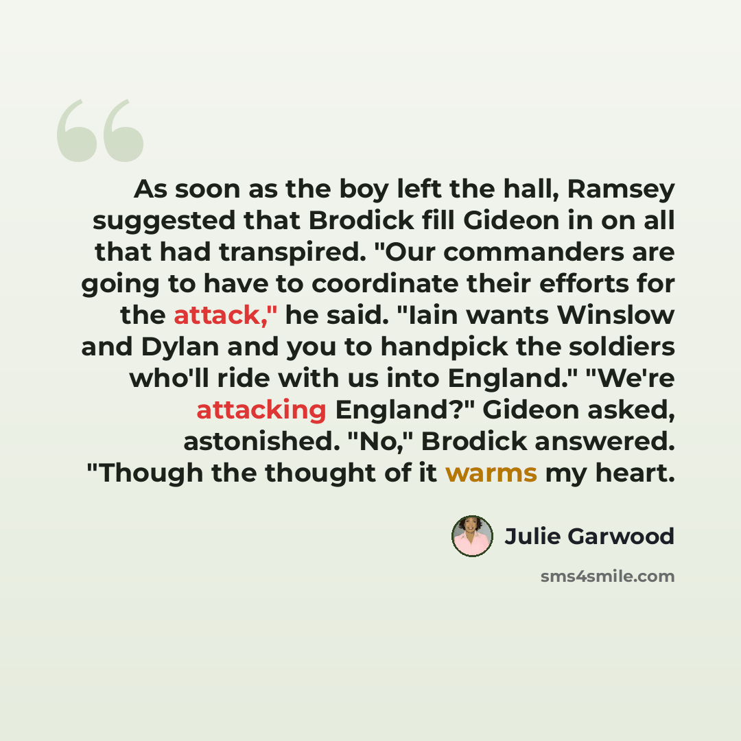 “As soon as the boy left the hall, Ramsey suggested that Brodick fill Gideon in on all that had transpired. "Our commanders are going to have to coordinate their efforts for the attack," he said. "Iain wants Winslow and Dylan and you to handpick the soldiers who'll ride with us into England."…” quote by Julie Garwood