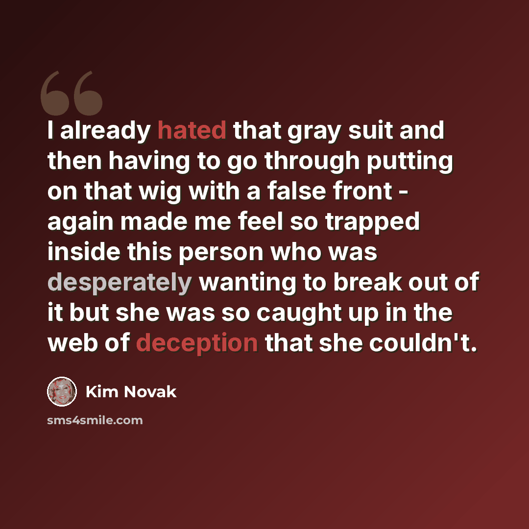 “I already hated that gray suit and then having to go through putting on that wig with a false front - again made me feel so trapped inside this person who was desperately wanting to break out of it but she was so caught up in the web of deception that she couldn't.” quote by Kim Novak