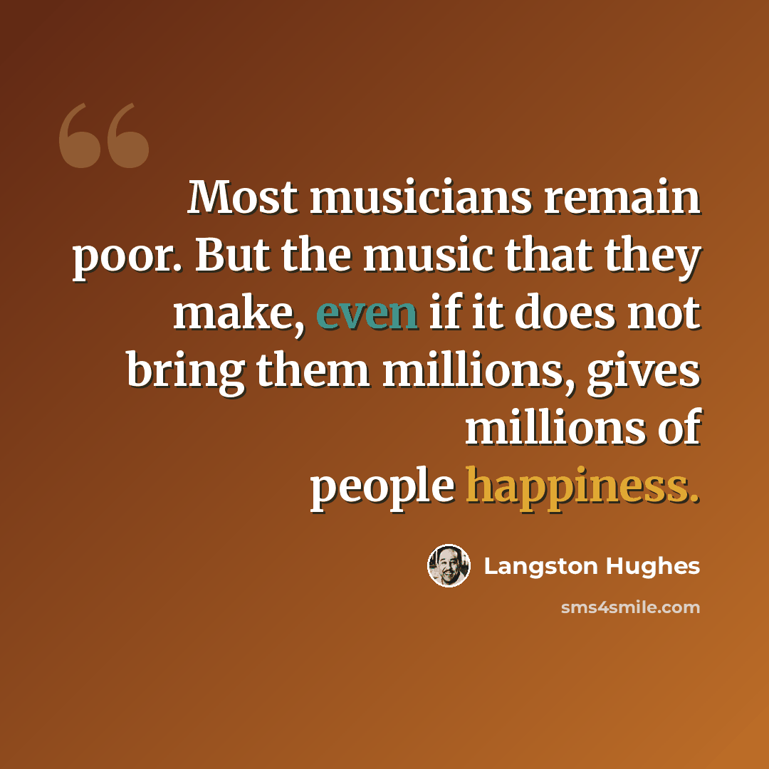 “Most musicians remain poor. But the music that they make, even if it does not bring them millions, gives millions of people happiness.” quote by Langston Hughes