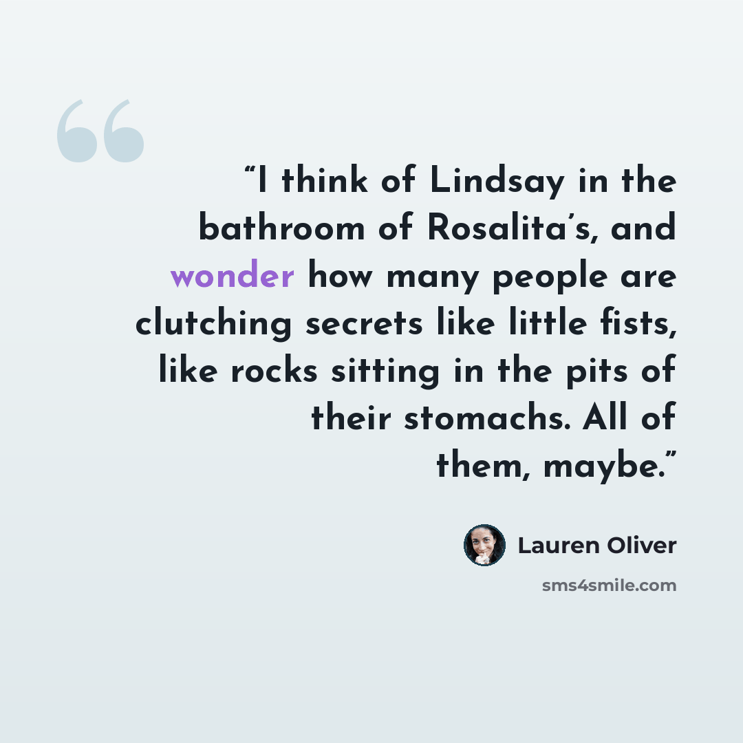 “I think of Lindsay in the bathroom of Rosalita’s, and wonder how many people are clutching secrets like little fists, like rocks sitting in the pits of their stomachs. All of them, maybe.” quote by Lauren Oliver