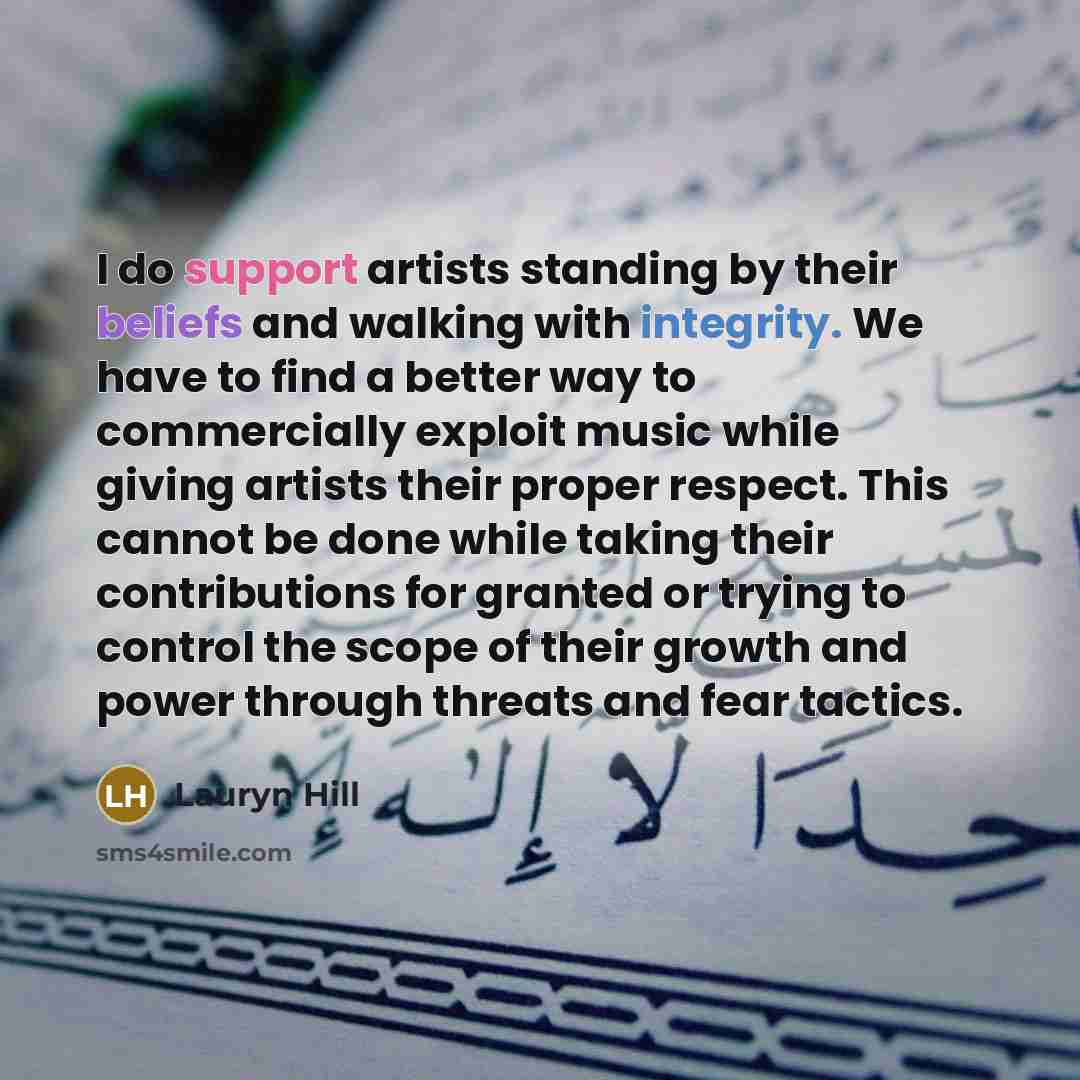 “I do support artists standing by their beliefs and walking with integrity. We have to find a better way to commercially exploit music while giving artists their proper respect. This cannot be done while taking their contributions for granted or trying to control the scope of their growth and power…” quote by Lauryn Hill