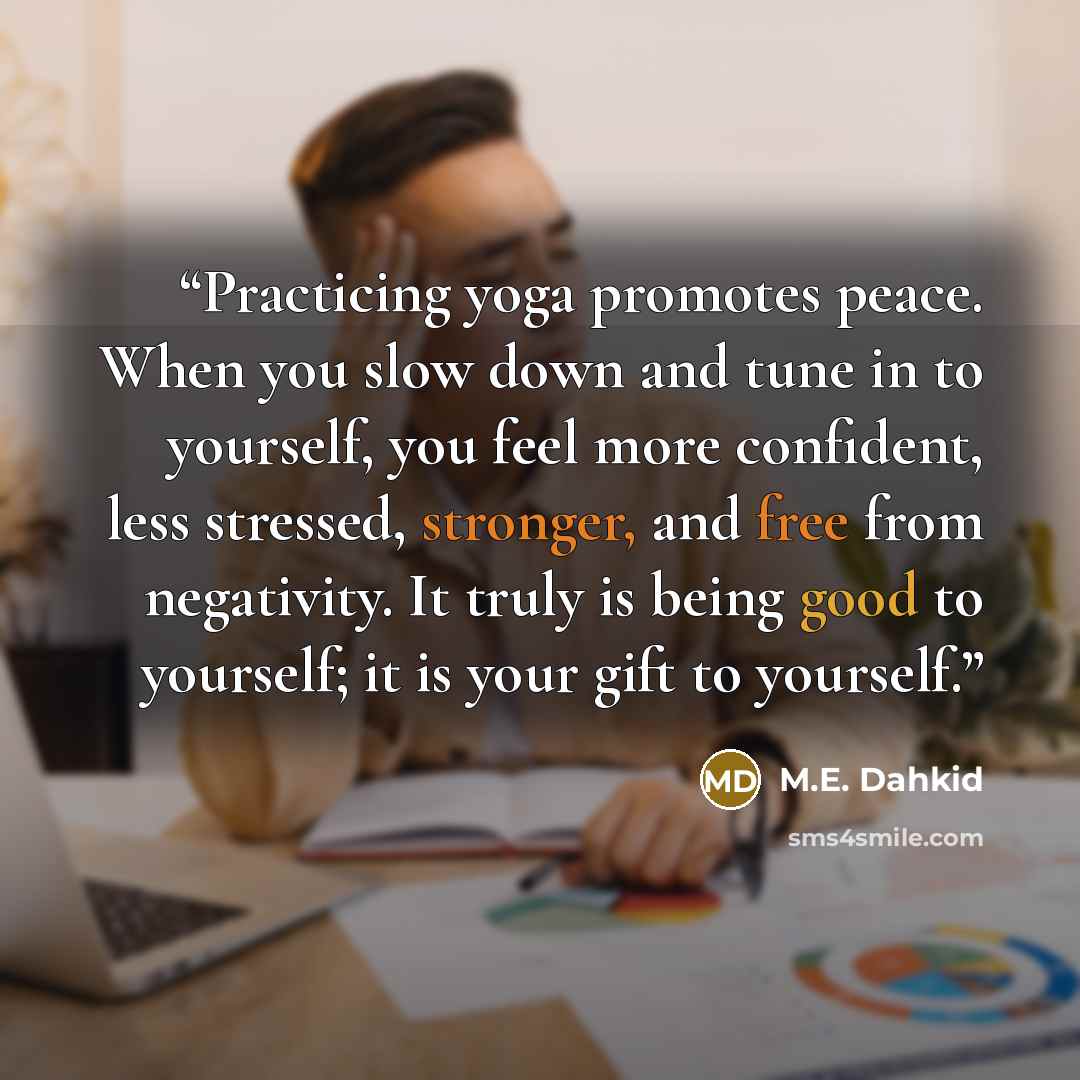 “Practicing yoga promotes peace. When you slow down and tune in to yourself, you feel more confident, less stressed, stronger, and free from negativity. It truly is being good to yourself; it is your gift to yourself.” quote by M.E. Dahkid