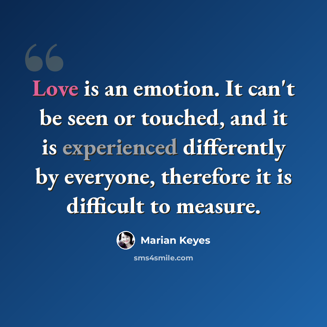 “Love is an emotion. It can't be seen or touched, and it is experienced differently by everyone, therefore it is difficult to measure.” quote by Marian Keyes