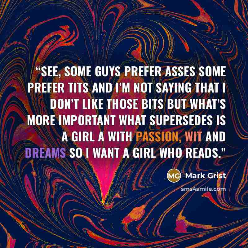 “See, some guys prefer asses Some prefer tits And I’m not saying that I don’t like those bits But what’s more important What supersedes Is a girl a with passion, wit and dreams So I want a girl who reads.” quote by Mark Grist
