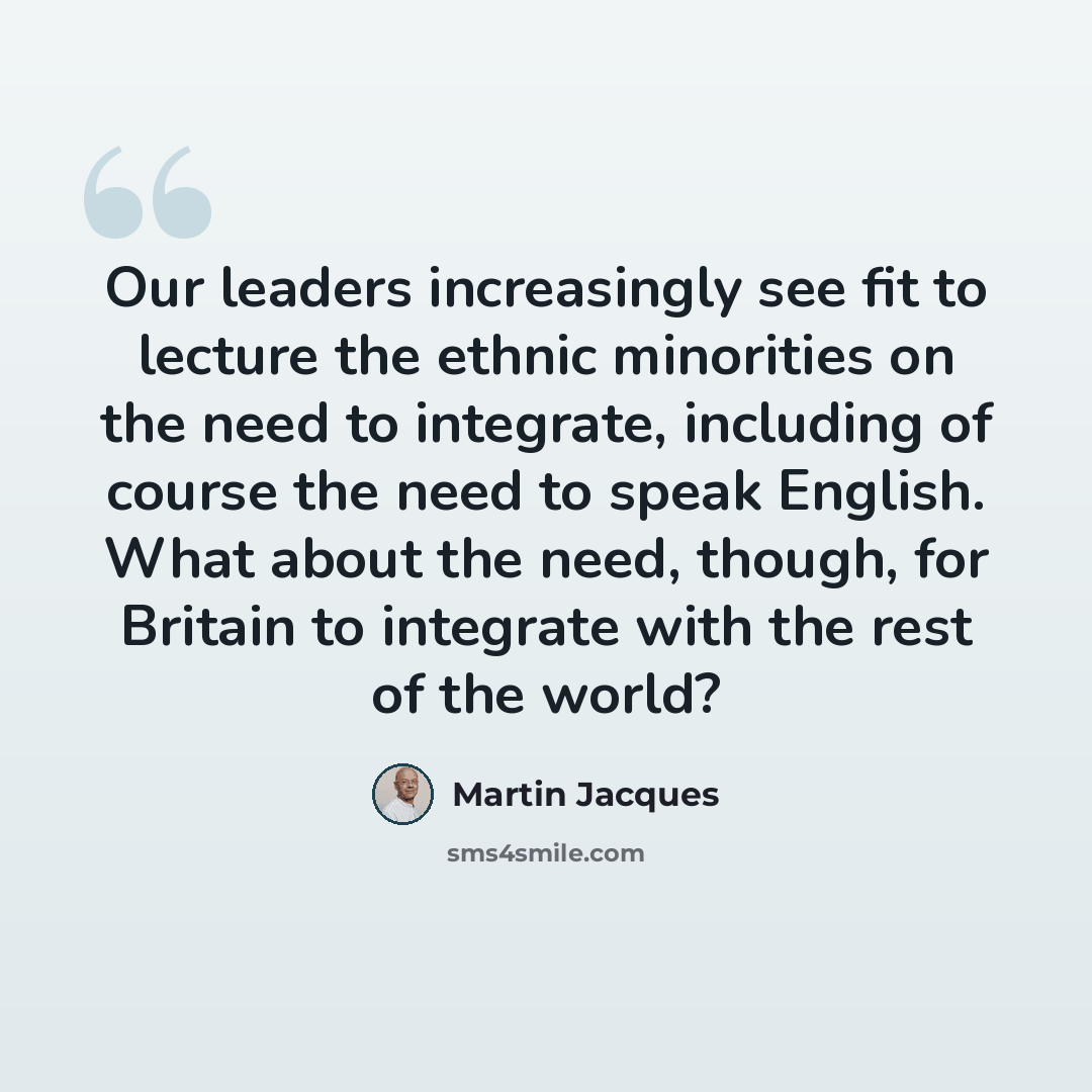 “Our leaders increasingly see fit to lecture the ethnic minorities on the need to integrate, including of course the need to speak English. What about the need, though, for Britain to integrate with the rest of the world?” quote by Martin Jacques