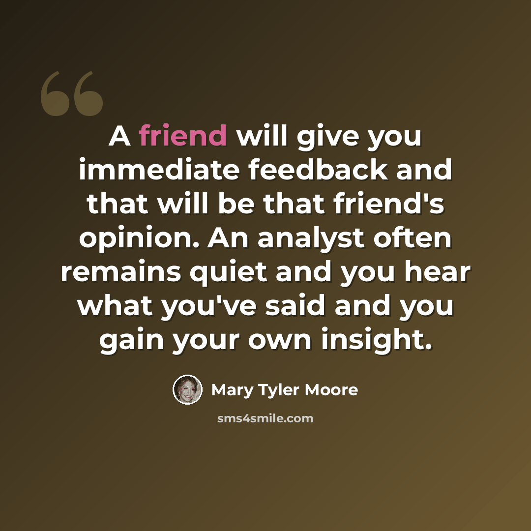 “A friend will give you immediate feedback and that will be that friend's opinion. An analyst often remains quiet and you hear what you've said and you gain your own insight.” quote by Mary Tyler Moore