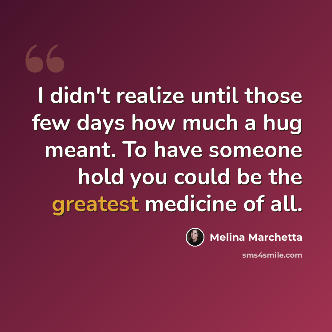 “I didn't realize until those few days how much a hug meant. To have someone hold you could be the greatest medicine of all.” quote by Melina Marchetta