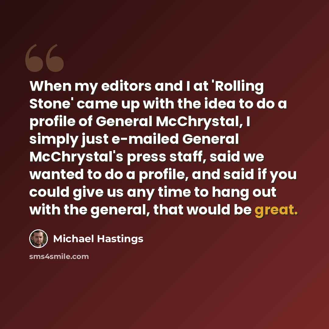 “When my editors and I at 'Rolling Stone' came up with the idea to do a profile of General McChrystal, I simply just e-mailed General McChrystal's press staff, said we wanted to do a profile, and said if you could give us any time to hang out with the general, that would be great.” quote by Michael Hastings