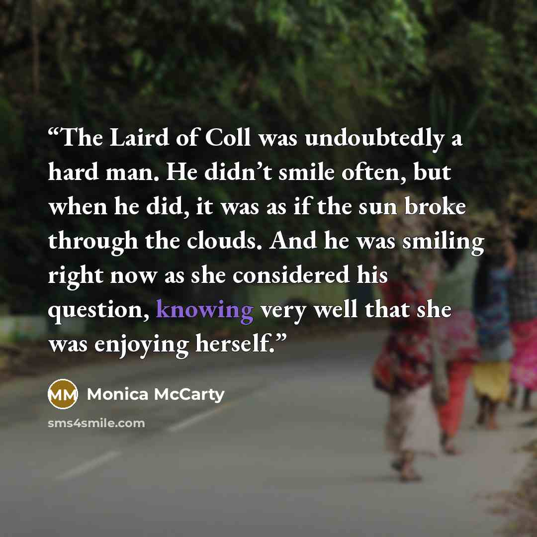 “The Laird of Coll was undoubtedly a hard man. He didn’t smile often, but when he did, it was as if the sun broke through the clouds. And he was smiling right now as she considered his question, knowing very well that she was enjoying herself.” quote by Monica McCarty