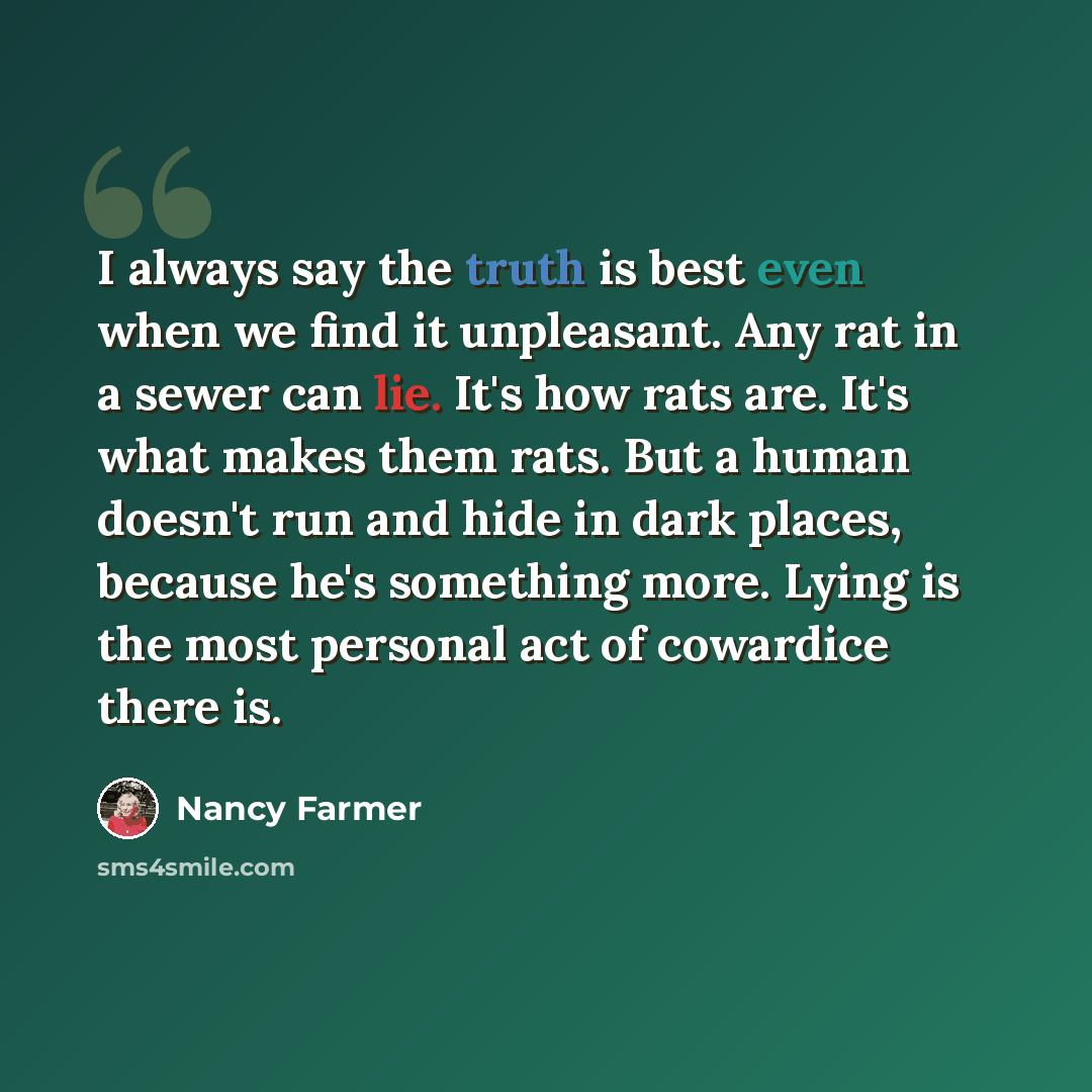 “I always say the truth is best even when we find it unpleasant. Any rat in a sewer can lie. It's how rats are. It's what makes them rats. But a human doesn't run and hide in dark places, because he's something more. Lying is the most personal act of cowardice there is.” quote by Nancy Farmer