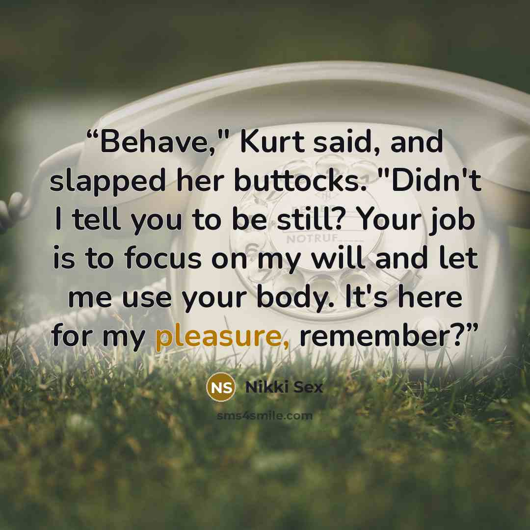 “Behave," Kurt said, and slapped her buttocks. "Didn't I tell you to be still? Your job is to focus on my will and let me use your body. It's here for my pleasure, remember?” quote by Nikki Sex