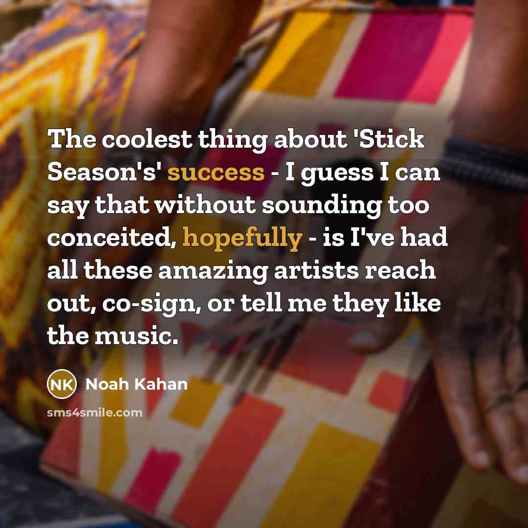 “The coolest thing about 'Stick Season's' success - I guess I can say that without sounding too conceited, hopefully - is I've had all these amazing artists reach out, co-sign, or tell me they like the music.” quote by Noah Kahan