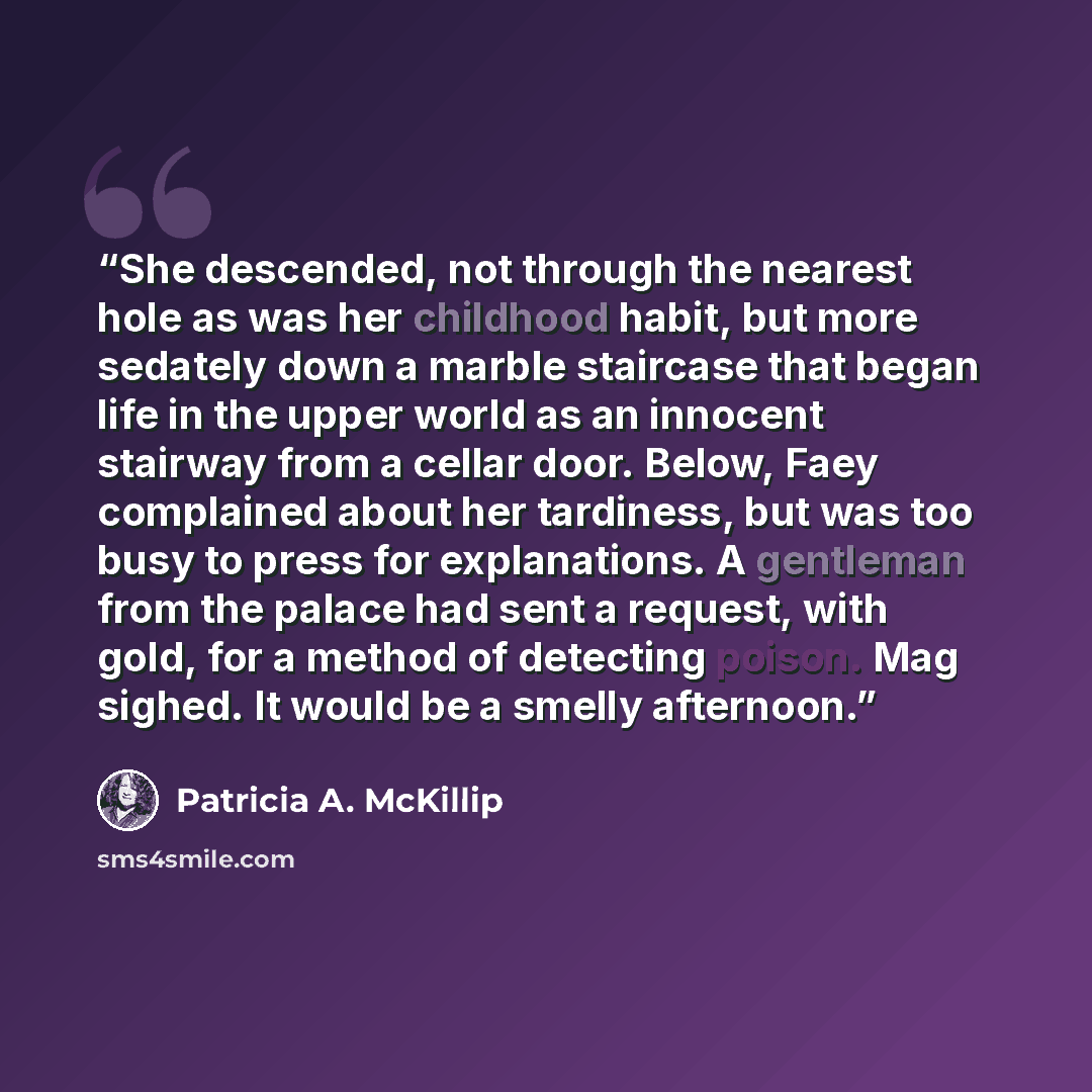 “She descended, not through the nearest hole as was her childhood habit, but more sedately down a marble staircase that began life in the upper world as an innocent stairway from a cellar door. Below, Faey complained about her tardiness, but was too busy to press for explanations. A gentleman from…” quote by Patricia A. McKillip