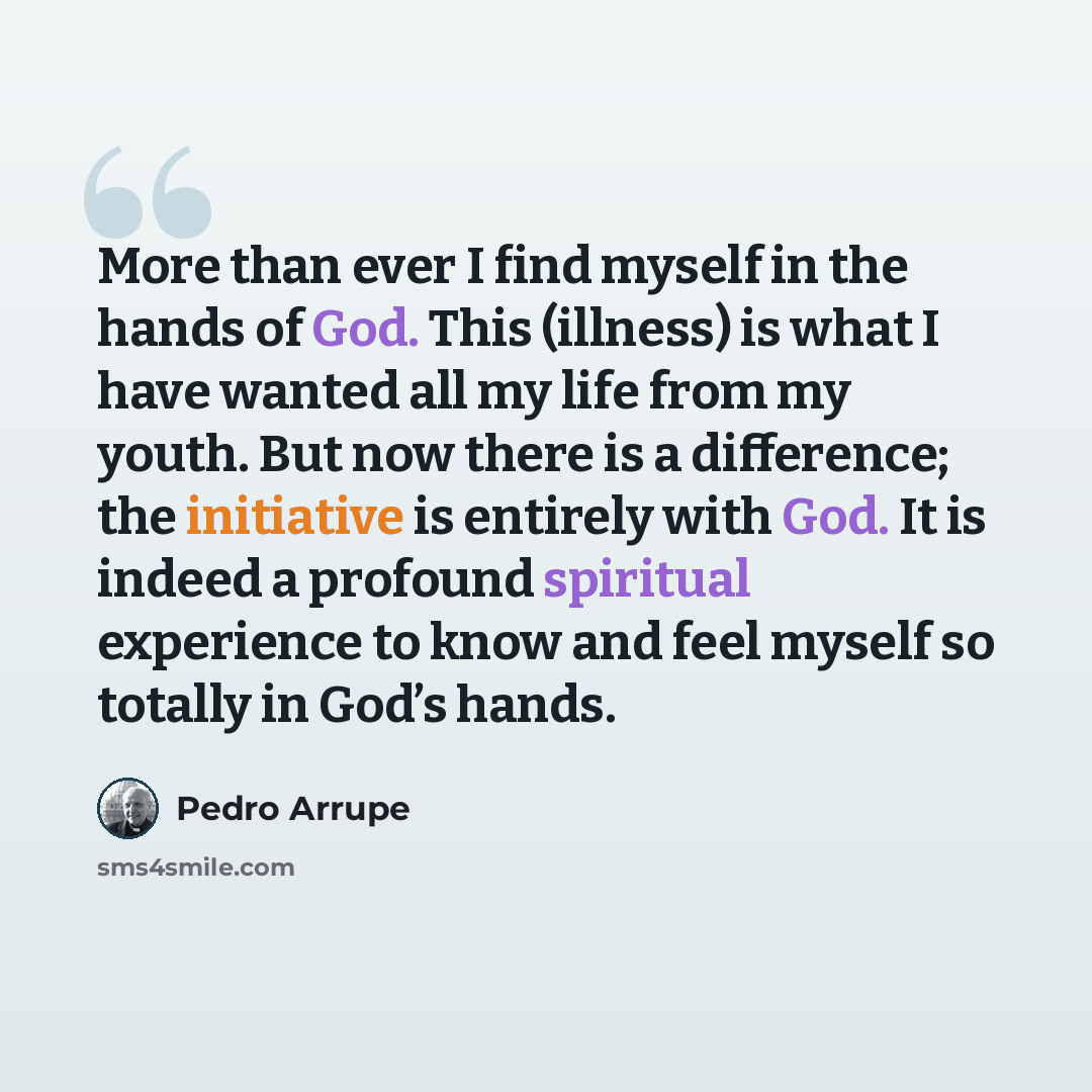 “More than ever I find myself in the hands of God. This (illness) is what I have wanted all my life from my youth. But now there is a difference; the initiative is entirely with God. It is indeed a profound spiritual experience to know and feel myself so totally in God’s hands.” quote by Pedro Arrupe