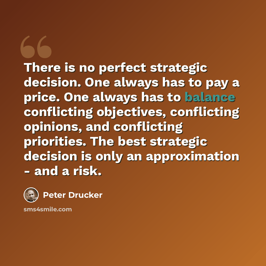 “There is no perfect strategic decision. One always has to pay a price. One always has to balance conflicting objectives, conflicting opinions, and conflicting priorities. The best strategic decision is only an approximation - and a risk.” quote by Peter Drucker