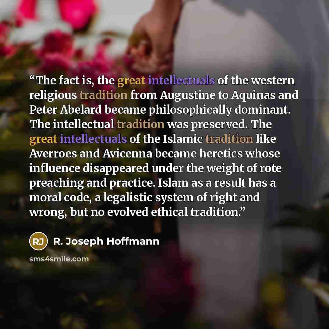 “The fact is, the great intellectuals of the western religious tradition from Augustine to Aquinas and Peter Abelard became philosophically dominant. The intellectual tradition was preserved. The great intellectuals of the Islamic tradition like Averroes and Avicenna became heretics whose influence…” quote by R. Joseph Hoffmann