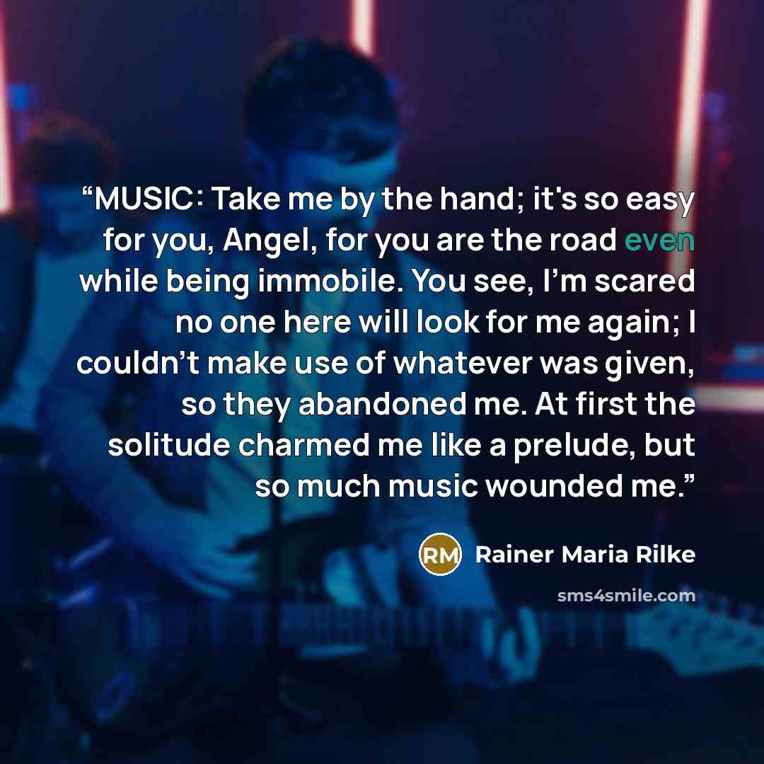 “MUSIC: Take me by the hand; it's so easy for you, Angel, for you are the road even while being immobile. You see, I'm scared no one here will look for me again; I couldn't make use of whatever was given, so they abandoned me. At first the solitude charmed me like a prelude, but so much music…” quote by Rainer Maria Rilke