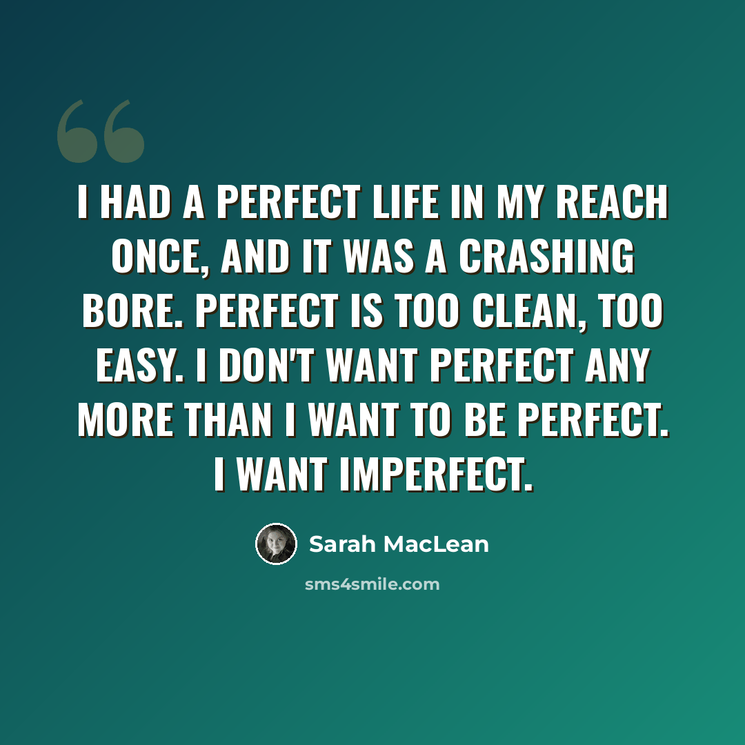 “I had a perfect life in my reach once, and it was a crashing bore. Perfect is too clean, too easy. I don't want perfect any more than I want to be perfect. I want imperfect.” quote by Sarah MacLean