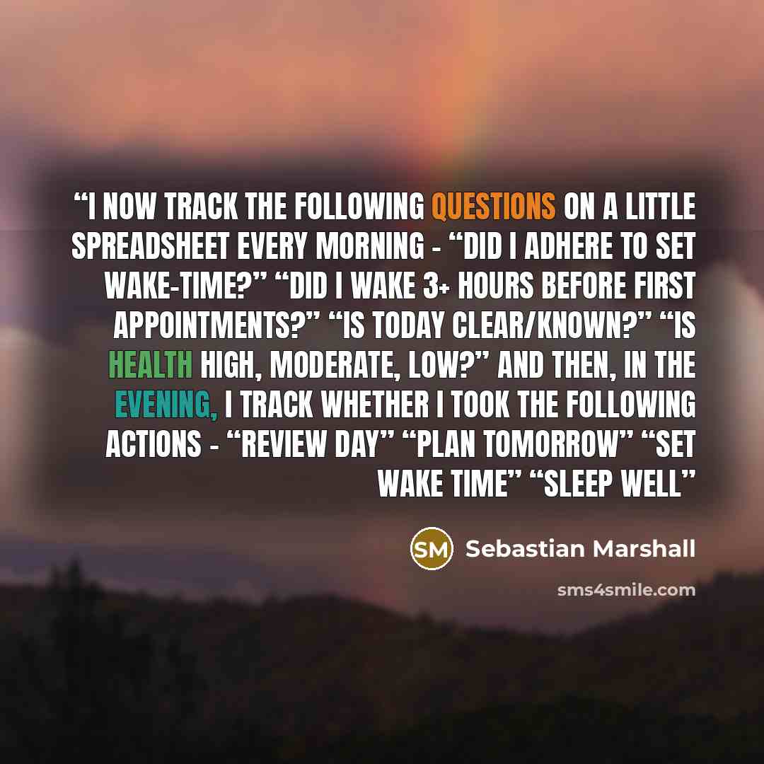 “I now track the following questions on a little spreadsheet every morning – “Did I adhere to set wake-time?” “Did I wake 3+ hours before first appointments?” “Is today clear/known?” “Is health high, moderate, low?” And then, in the evening, I track whether I took the following actions – “Review…” quote by Sebastian Marshall