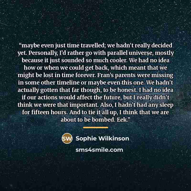 “maybe even just time travelled; we hadn’t really decided yet. Personally, I’d rather go with parallel universe, mostly because it just sounded so much cooler. We had no idea how or when we could get back, which meant that we might be lost in time forever. Fran’s parents were missing in some other…” quote by Sophie Wilkinson