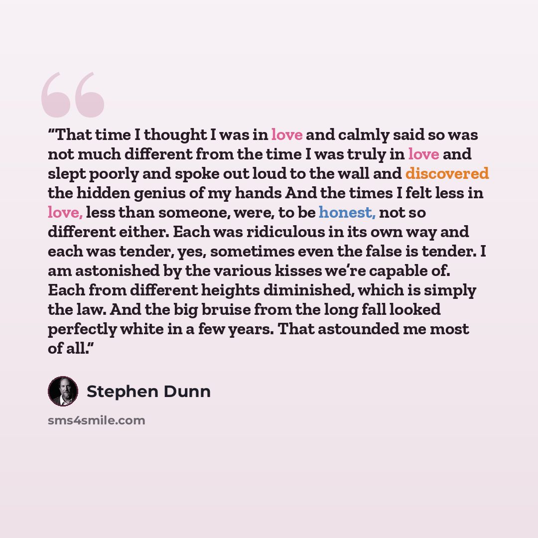 “That time I thought I was in love and calmly said so was not much different from the time I was truly in love and slept poorly and spoke out loud to the wall and discovered the hidden genius of my hands And the times I felt less in love, less than someone, were, to be honest, not so different…” quote by Stephen Dunn