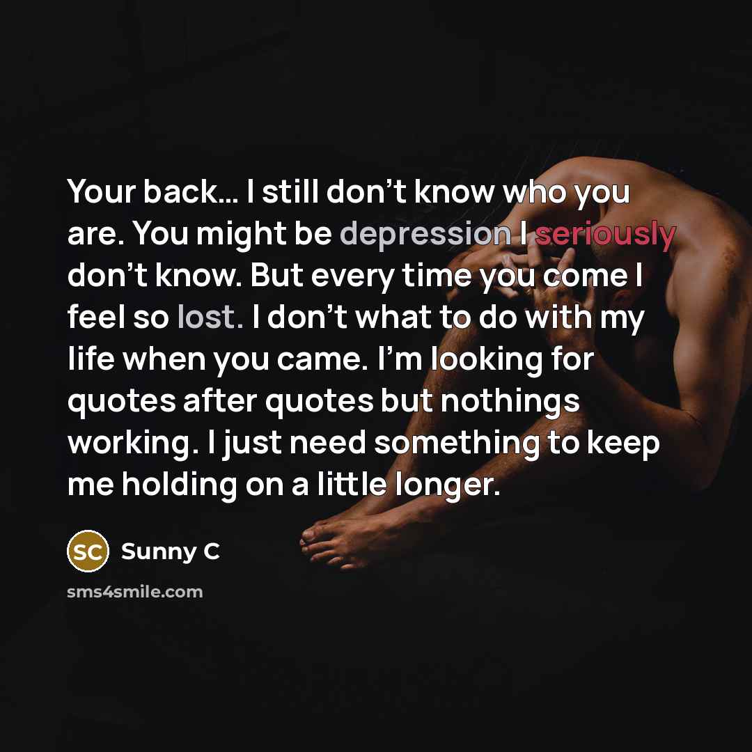 “Your back… I still don't know who you are. You might be depression I seriously don't know. But every time you come I feel so lost. I don't what to do with my life when you came. I'm looking for quotes after quotes but nothings working. I just need something to keep me holding on a little longer.” quote by Sunny C
