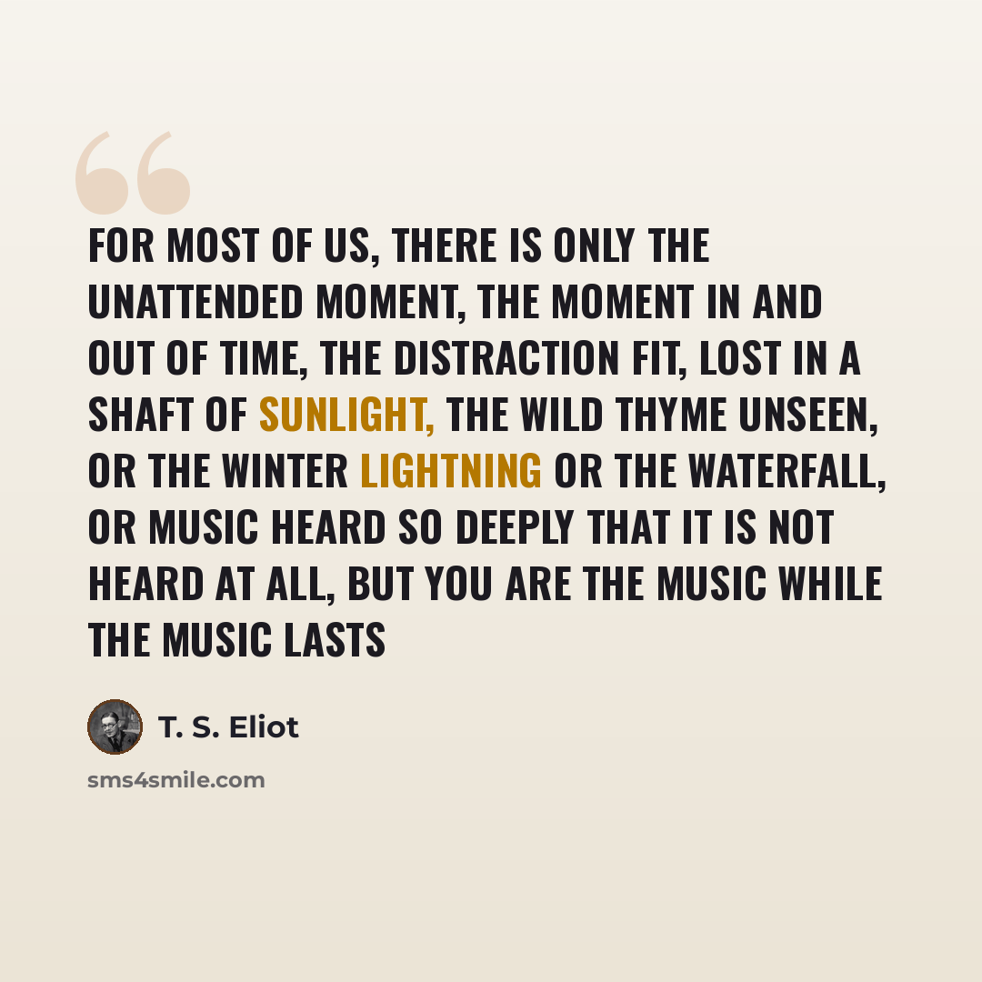 “For most of us, there is only the unattended Moment, the moment in and out of time, The distraction fit, lost in a shaft of sunlight, The wild thyme unseen, or the winter lightning Or the waterfall, or music heard so deeply That it is not heard at all, but you are the music While the music lasts” quote by T. S. Eliot