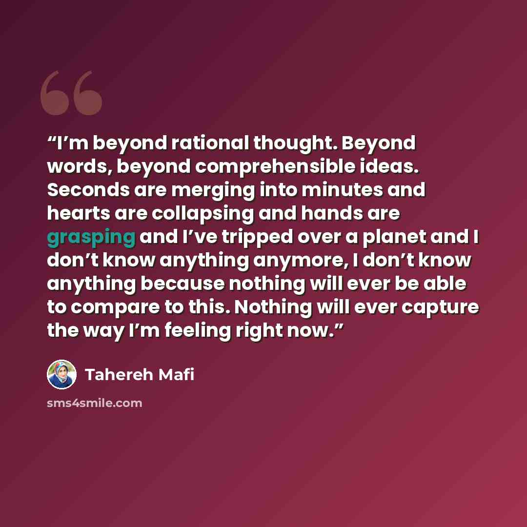 “I’m beyond rational thought. Beyond words, beyond comprehensible ideas. Seconds are merging into minutes and hearts are collapsing and hands are grasping and I’ve tripped over a planet and I don’t know anything anymore, I don’t know anything because nothing will ever be able to compare to this…” quote by Tahereh Mafi