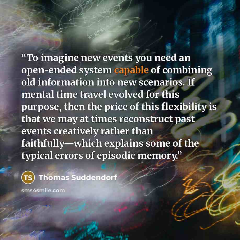 “To imagine new events you need an open-ended system capable of combining old information into new scenarios. If mental time travel evolved for this purpose, then the price of this flexibility is that we may at times reconstruct past events creatively rather than faithfully—which explains some of…” quote by Thomas Suddendorf