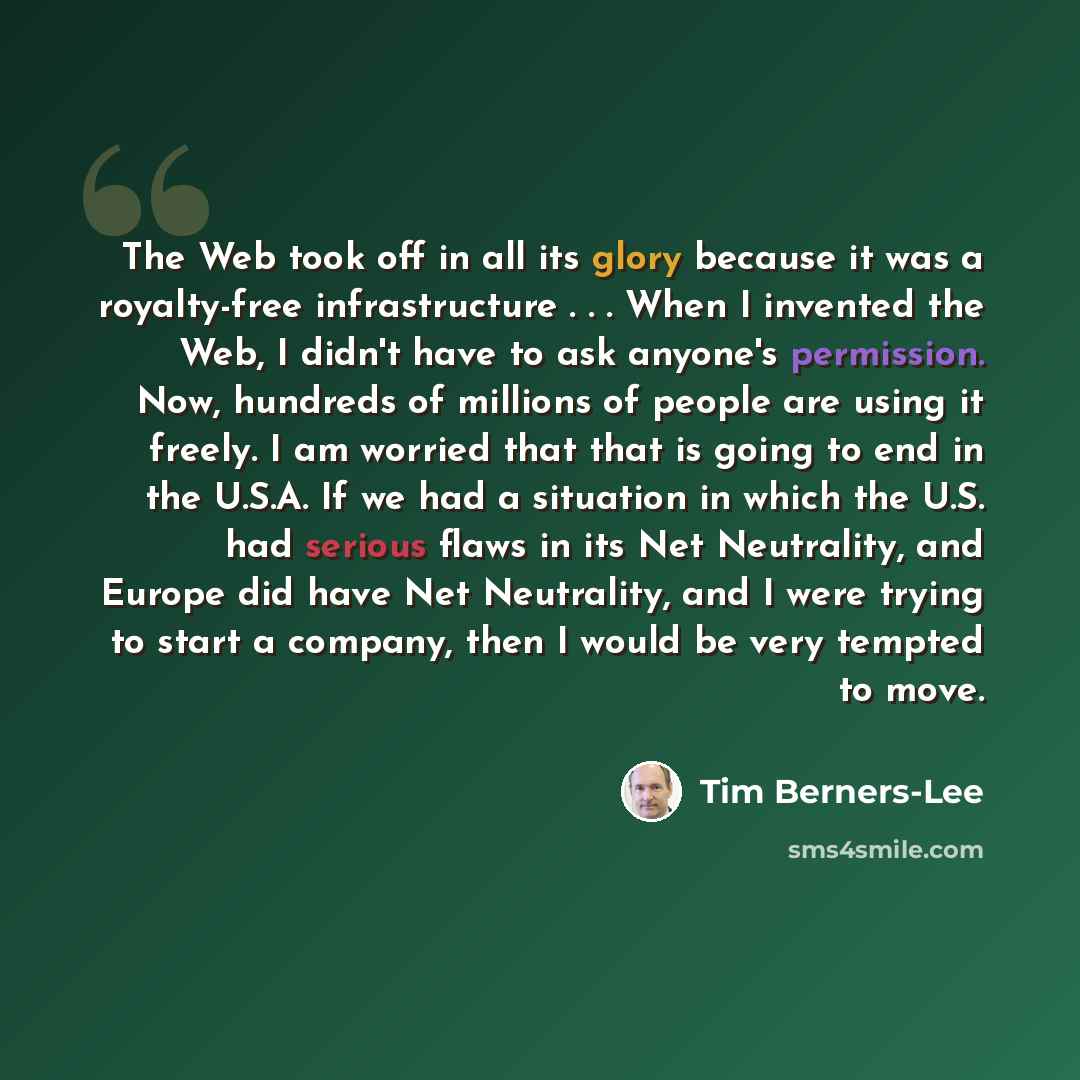 “The Web took off in all its glory because it was a royalty-free infrastructure . . . When I invented the Web, I didn't have to ask anyone's permission. Now, hundreds of millions of people are using it freely. I am worried that that is going to end in the U.S.A. If we had a situation in which the…” quote by Tim Berners-Lee