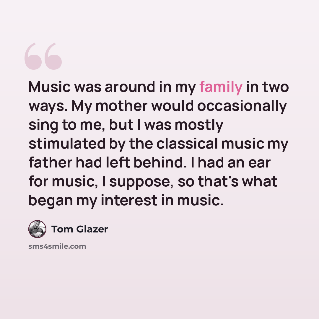 “Music was around in my family in two ways. My mother would occasionally sing to me, but I was mostly stimulated by the classical music my father had left behind. I had an ear for music, I suppose, so that's what began my interest in music.” quote by Tom Glazer