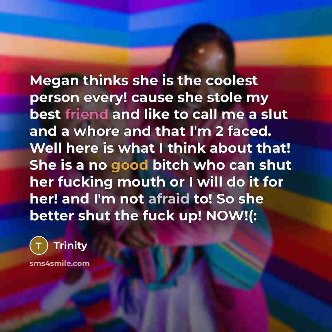 “Megan thinks she is the coolest person every! cause she stole my best friend and like to call me a slut and a whore and that I'm 2 faced. Well here is what I think about that! She is a no good bitch who can shut her fucking mouth or I will do it for her! and I'm not afraid to! So she better shut…” quote by Trinity