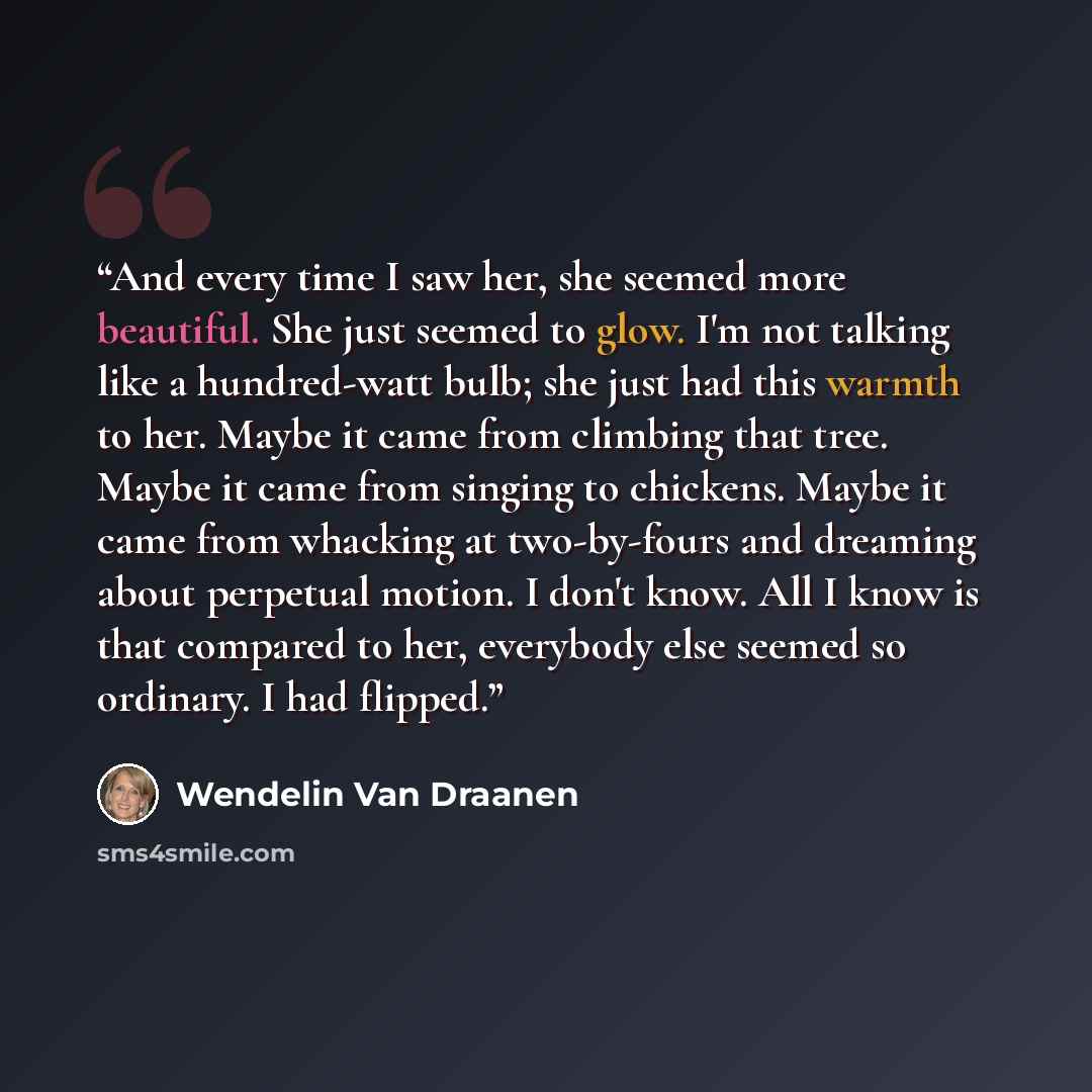 “And every time I saw her, she seemed more beautiful. She just seemed to glow. I'm not talking like a hundred-watt bulb; she just had this warmth to her. Maybe it came from climbing that tree. Maybe it came from singing to chickens. Maybe it came from whacking at two-by-fours and dreaming about…” quote by Wendelin Van Draanen