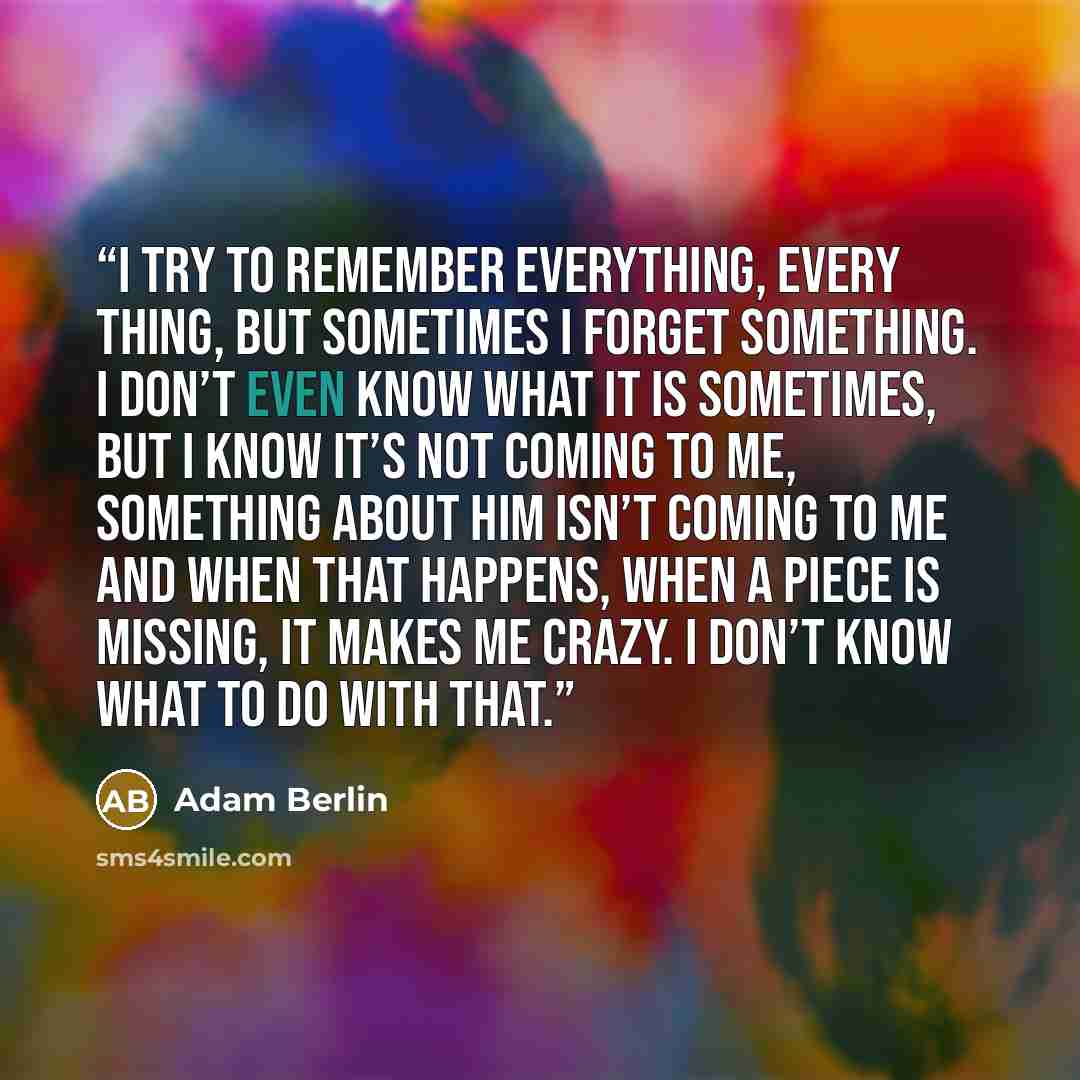 “I try to remember everything, every thing, but sometimes I forget something. I don’t even know what it is sometimes, but I know it’s not coming to me, something about him isn’t coming to me and when that happens, when a piece is missing, it makes me crazy. I don’t know what to do with that.” quote by Adam Berlin