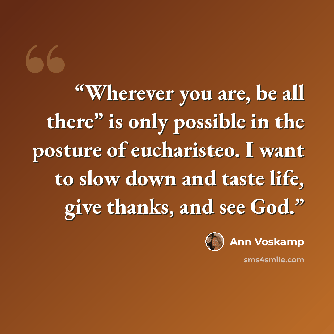 “Wherever you are, be all there” is only possible in the posture of eucharisteo. I want to slow down and taste life, give thanks, and see God.” quote by Ann Voskamp