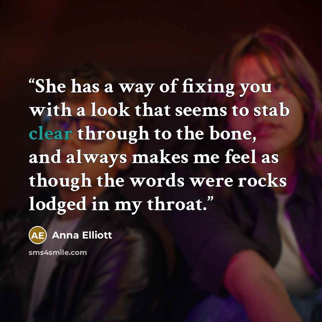 “She has a way of fixing you with a look that seems to stab clear through to the bone, and always makes me feel as though the words were rocks lodged in my throat.” quote by Anna Elliott