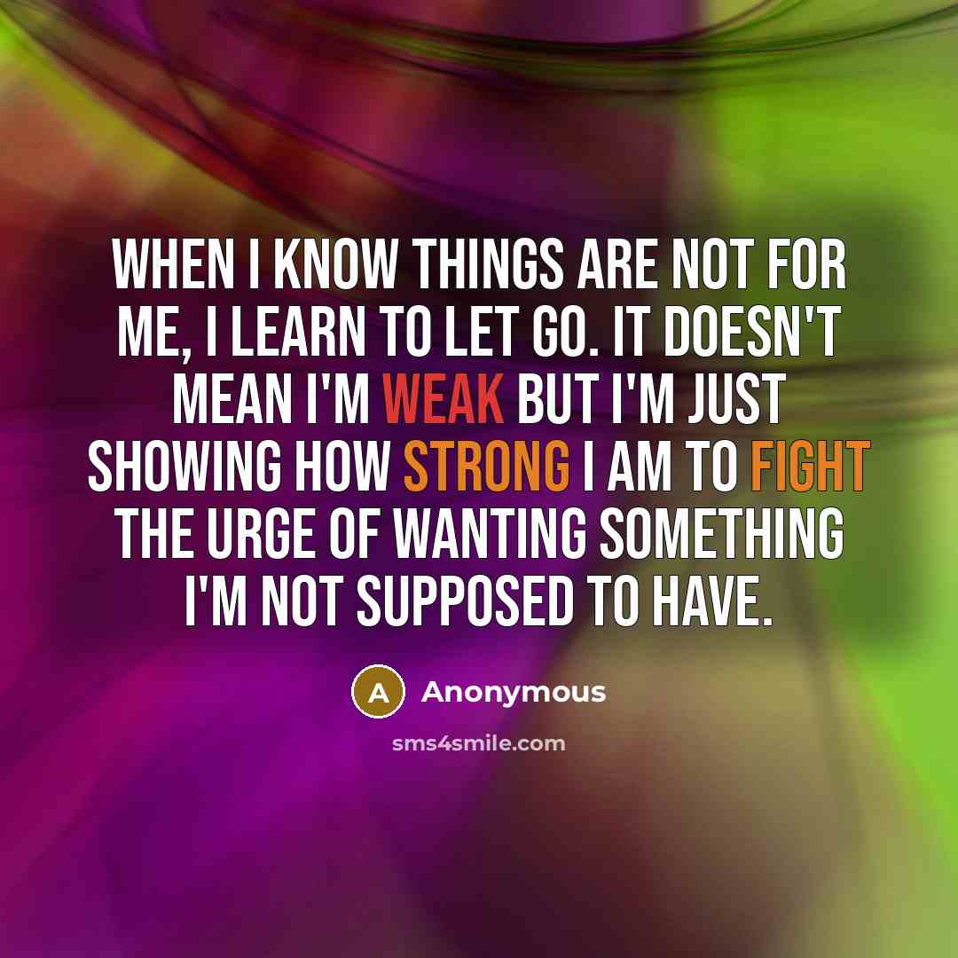 “When I know things are not for me, I learn to let go. It doesn't mean I'm weak but I'm just showing how strong I am to fight the urge of wanting something I'm not supposed to have.” quote by Anonymous