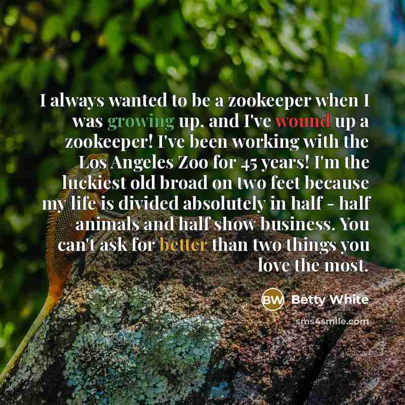 “I always wanted to be a zookeeper when I was growing up, and I've wound up a zookeeper! I've been working with the Los Angeles Zoo for 45 years! I'm the luckiest old broad on two feet because my life is divided absolutely in half - half animals and half show business. You can't ask for better than…” quote by Betty White