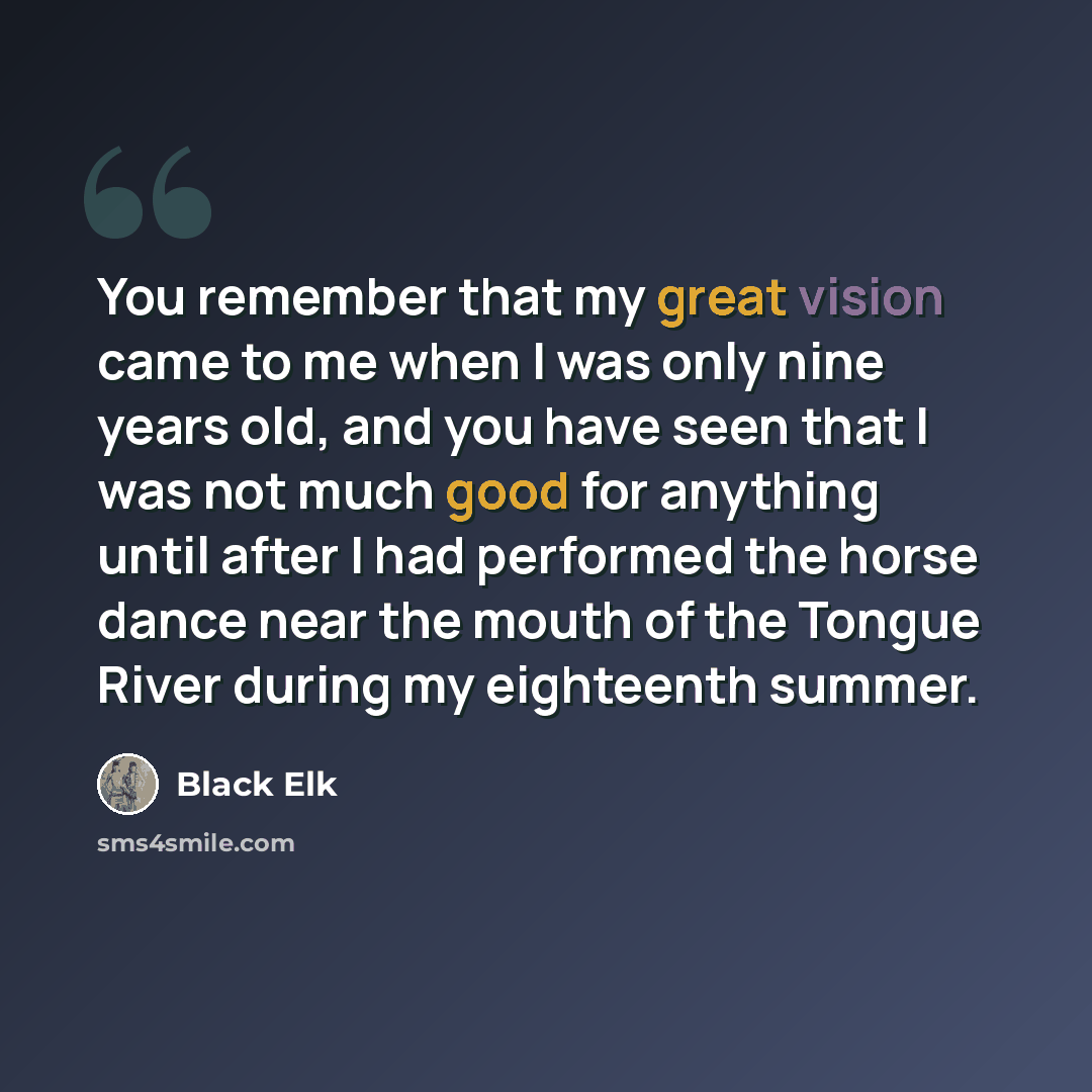 “You remember that my great vision came to me when I was only nine years old, and you have seen that I was not much good for anything until after I had performed the horse dance near the mouth of the Tongue River during my eighteenth summer.” quote by Black Elk