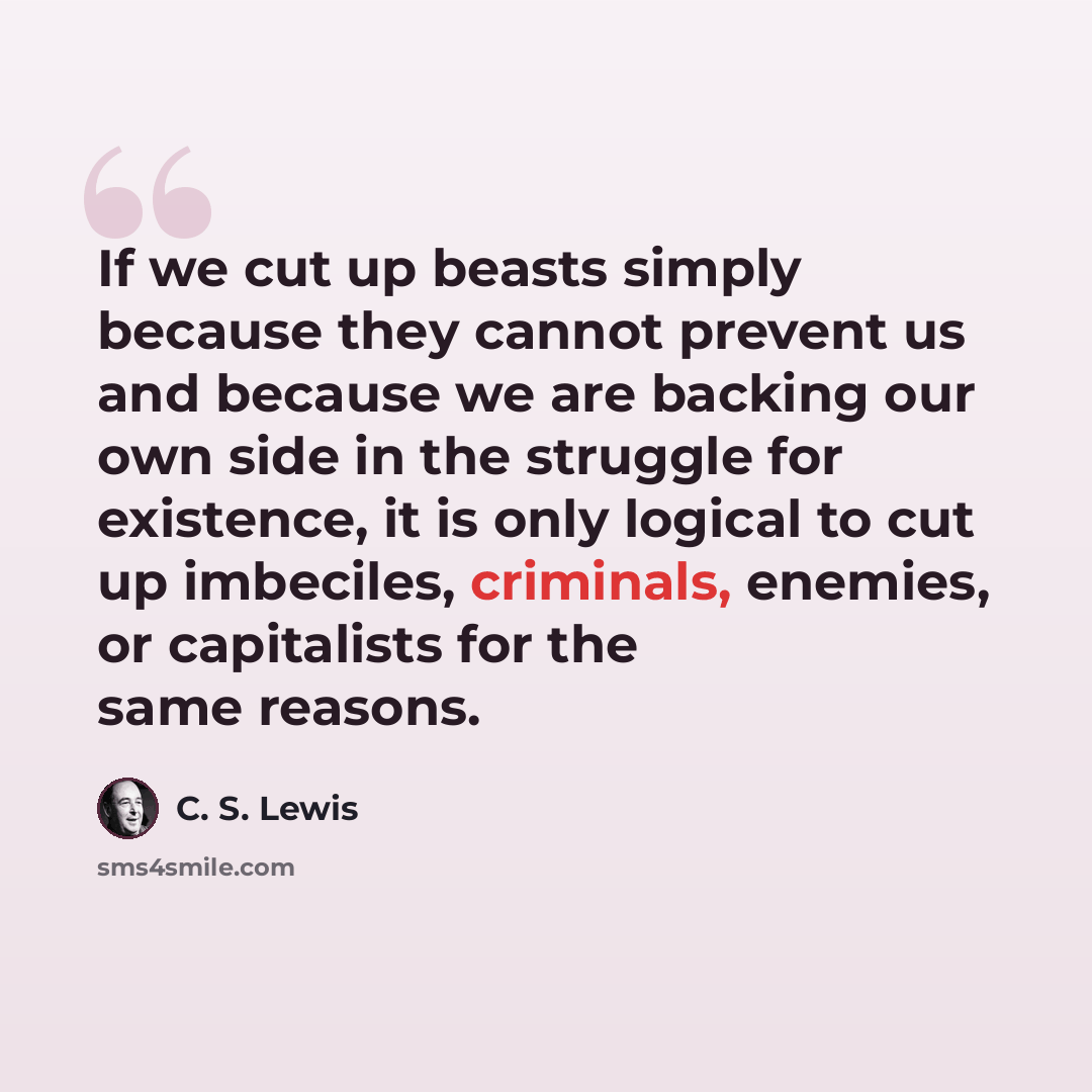 “If we cut up beasts simply because they cannot prevent us and because we are backing our own side in the struggle for existence, it is only logical to cut up imbeciles, criminals, enemies, or capitalists for the same reasons.” quote by C. S. Lewis
