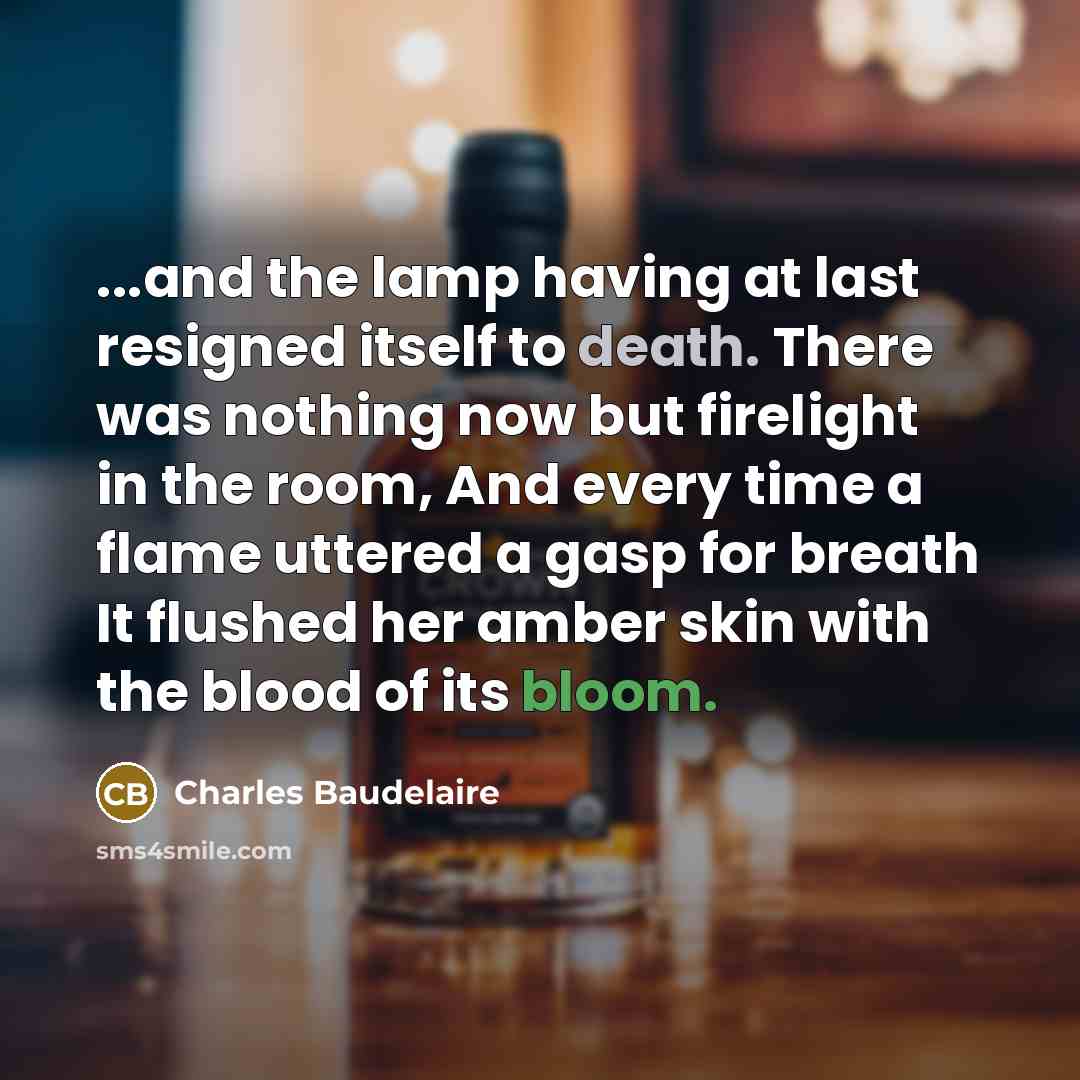 “...and the lamp having at last resigned itself to death. There was nothing now but firelight in the room, And every time a flame uttered a gasp for breath It flushed her amber skin with the blood of its bloom.” quote by Charles Baudelaire