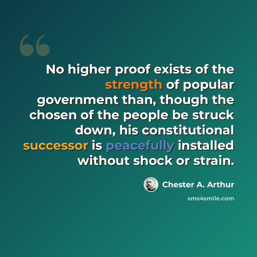 “No higher proof exists of the strength of popular government than, though the chosen of the people be struck down, his constitutional successor is peacefully installed without shock or strain.” quote by Chester A. Arthur